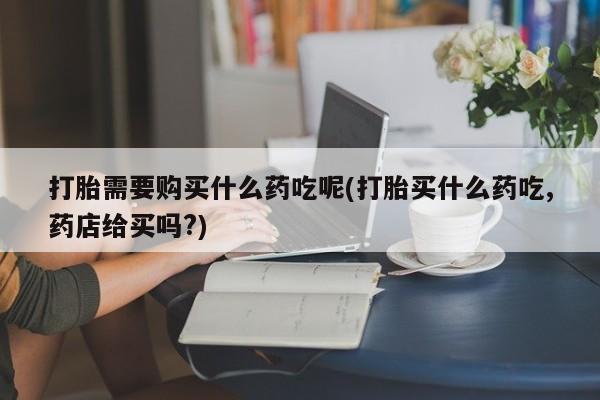 打胎药私人微信联系方式打胎需要购买什么药吃呢(打胎买什么药吃,药店给买吗?)