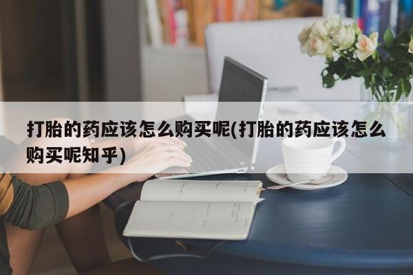 打胎药私人微信联系方式打胎的药应该怎么购买呢(打胎的药应该怎么购买呢知乎)